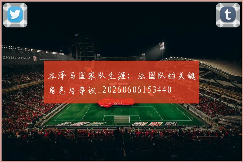本泽马国家队生涯：法国队的关键角色与争议_20260606153440