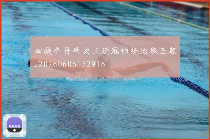 回顾乔丹两次三连冠的统治级王朝_20260606152916