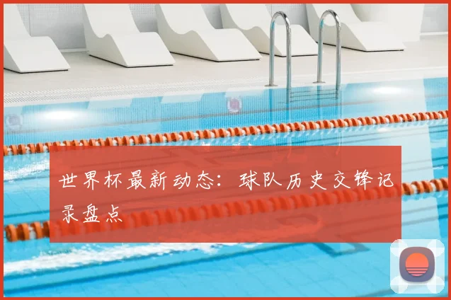 世界杯最新动态：球队历史交锋记录盘点